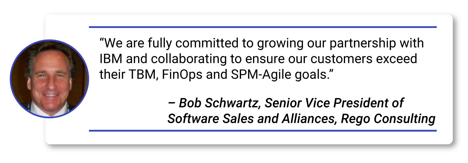 Rego Consulting Named IBM TBM Partner of the Year BobS-2_Bob Schwartz quote Quote- - “We are fully committed to growing our partnership with IBM and collaborating to ensure our customers exceed their TBM, FinOps and SPM-Agile goals.” – Bob Schwartz, Senior Vice President of Software Sales and Alliances, Rego Consulting