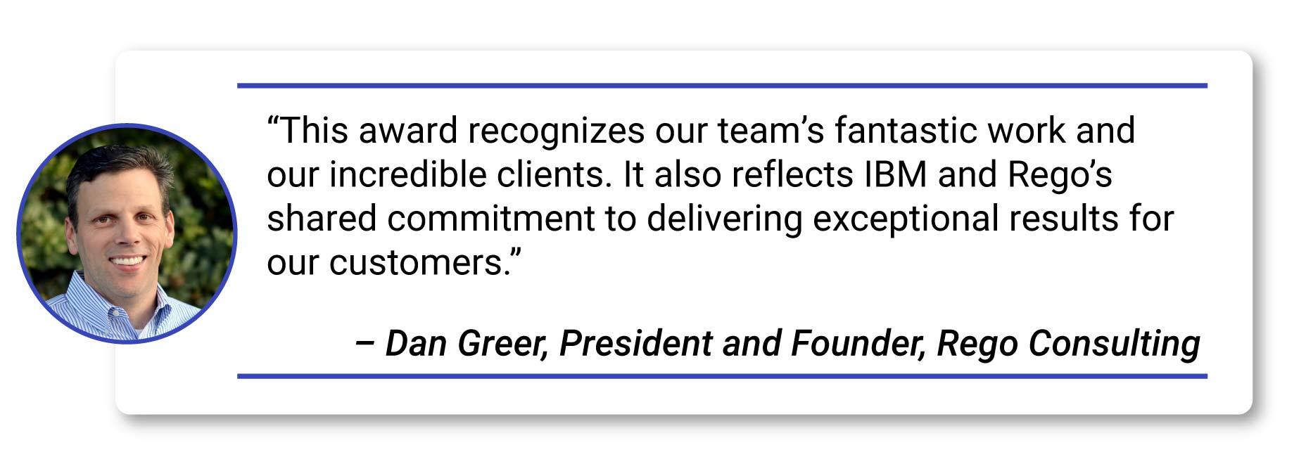 Rego Consulting Named IBM TBM Partner of the Year BobS-2_Dan Greer quote Quote- “This award recognizes our team’s fantastic work and our incredible clients. It also reflects IBM and Rego’s shared commitment to delivering exceptional results for our customers.” – Dan Greer, President and Founder, Rego Consulting